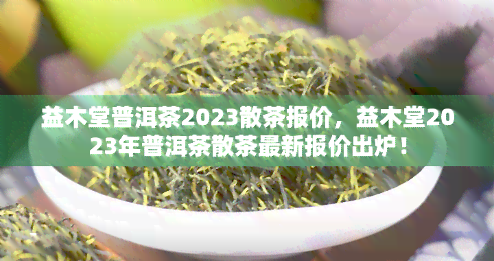 益木堂普洱茶2023散茶报价，益木堂2023年普洱茶散茶最新报价出炉！