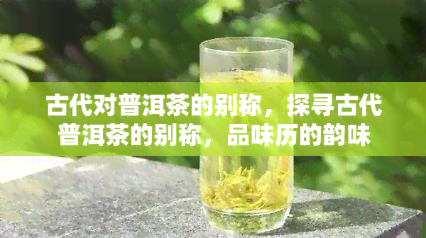 古代对普洱茶的别称，探寻古代普洱茶的别称，品味历的韵味