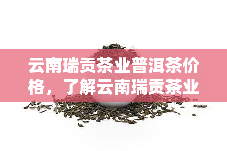 云南瑞贡茶业普洱茶价格，了解云南瑞贡茶业普洱茶价格，品味地道的普洱香韵