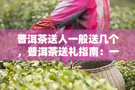 普洱茶送人一般送几个，普洱茶送礼指南：一般送多少个合适？