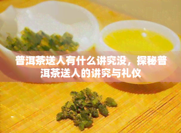 普洱茶送人有什么讲究没，探秘普洱茶送人的讲究与礼仪