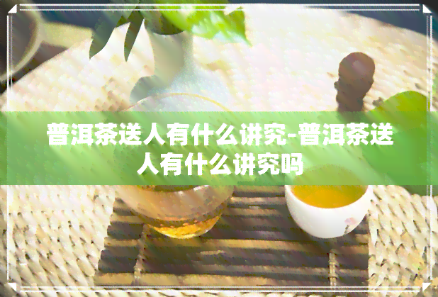 普洱茶送人有什么讲究-普洱茶送人有什么讲究吗