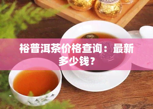 裕普洱茶价格查询：最新多少钱？