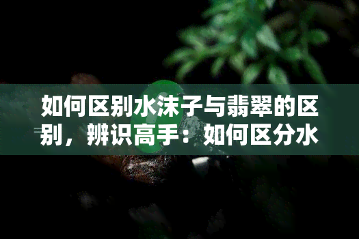 如何区别水沫子与翡翠的区别，辨识高手：如何区分水沫子和翡翠？