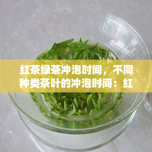 红茶绿茶冲泡时间，不同种类茶叶的冲泡时间：红茶、绿茶，你get了吗？