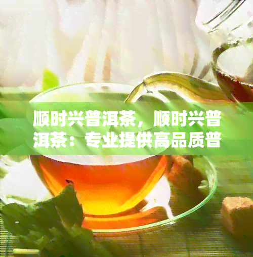 顺时兴普洱茶，顺时兴普洱茶：专业提供高品质普洱茶产品