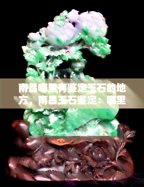 南昌哪里有鉴定玉石的地方，南昌玉石鉴定：哪里可以找到专业鉴定机构？