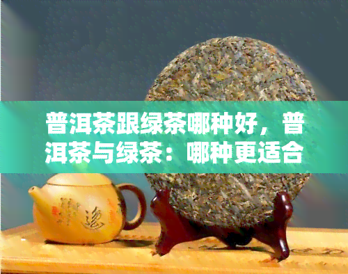 普洱茶跟绿茶哪种好，普洱茶与绿茶：哪种更适合你？