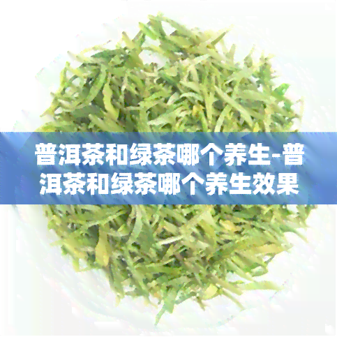 普洱茶和绿茶哪个养生-普洱茶和绿茶哪个养生效果好