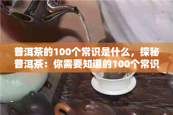 普洱茶的100个常识是什么，探秘普洱茶：你需要知道的100个常识