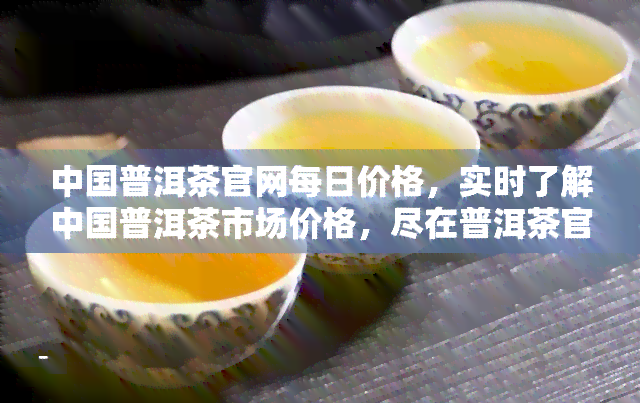 中国普洱茶官网每日价格，实时了解中国普洱茶市场价格，尽在普洱茶官网每日价格更新！