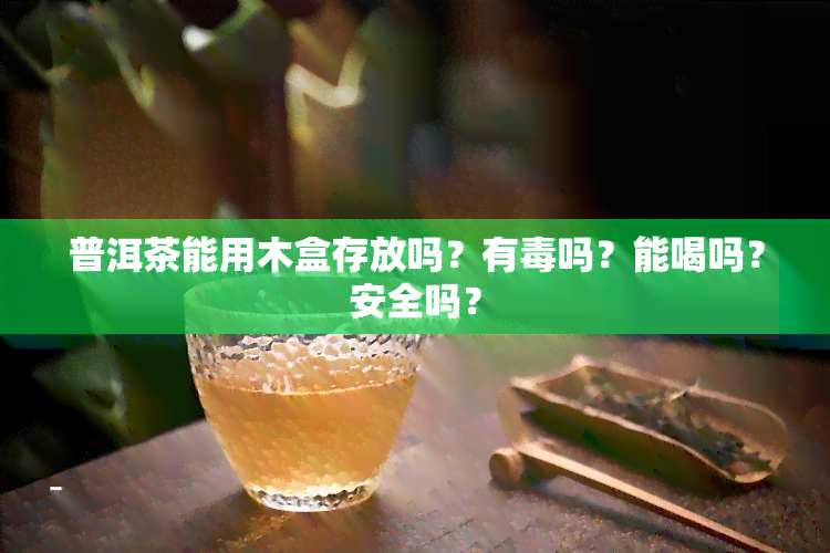 普洱茶能用木盒存放吗？有吗？能喝吗？安全吗？