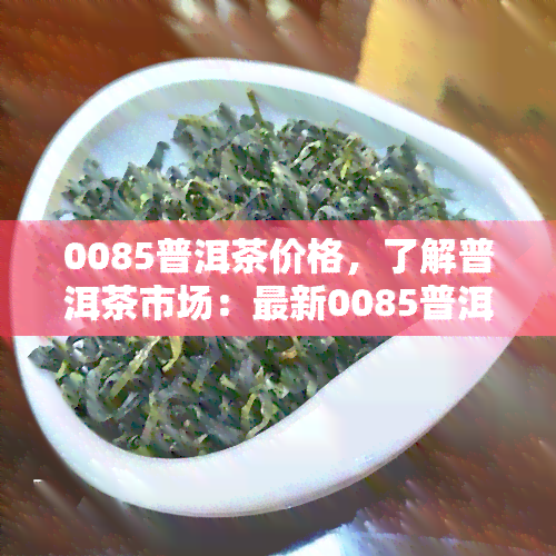 0085普洱茶价格，了解普洱茶市场：最新0085普洱茶价格行情解析