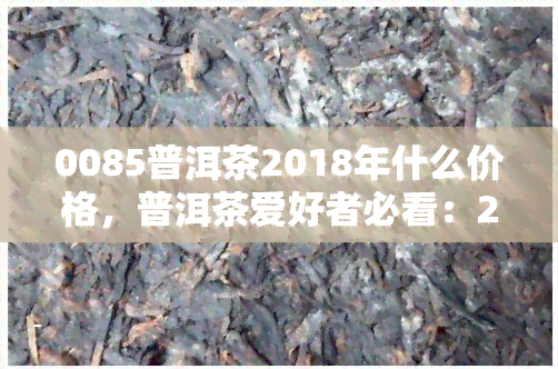 0085普洱茶2018年什么价格，普洱茶爱好者必看：2018年产的0085普洱茶现在售价多少？