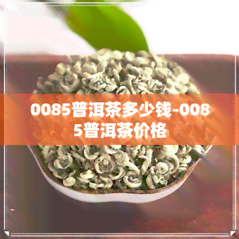 0085普洱茶多少钱-0085普洱茶价格