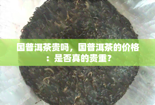 国普洱茶贵吗，国普洱茶的价格：是否真的贵重？