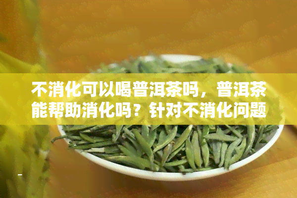 不消化可以喝普洱茶吗，普洱茶能帮助消化吗？针对不消化问题的解答