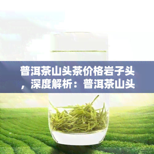 普洱茶山头茶价格岩子头，深度解析：普洱茶山头岩子头的价格探析