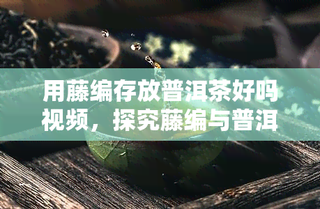 用藤编存放普洱茶好吗视频，探究藤编与普洱茶的完美搭配：一独特的存之旅