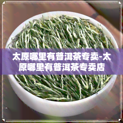 太原哪里有普洱茶专卖-太原哪里有普洱茶专卖店