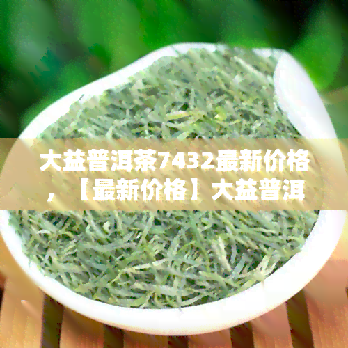 大益普洱茶7432最新价格，【最新价格】大益普洱茶7432多少钱一饼？