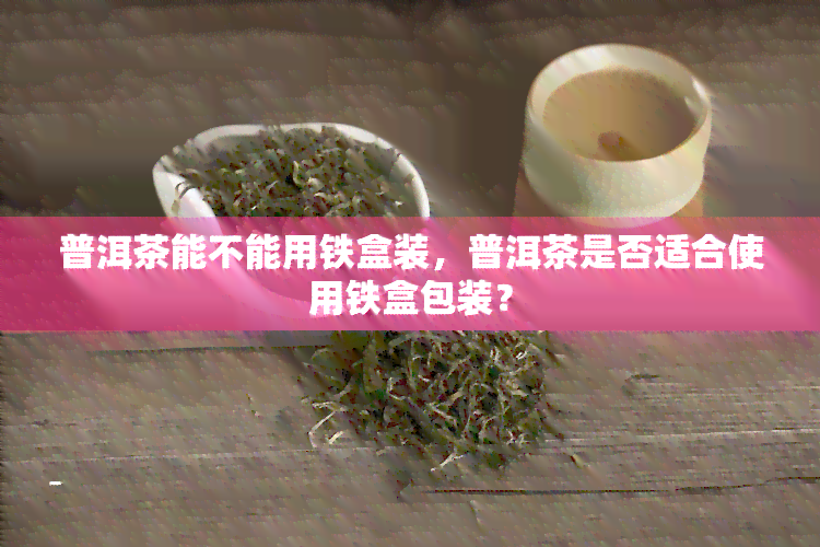 普洱茶能不能用铁盒装，普洱茶是否适合使用铁盒包装？