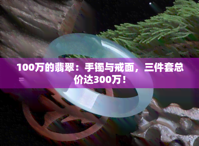 100万的翡翠：手镯与戒面，三件套总价达300万！