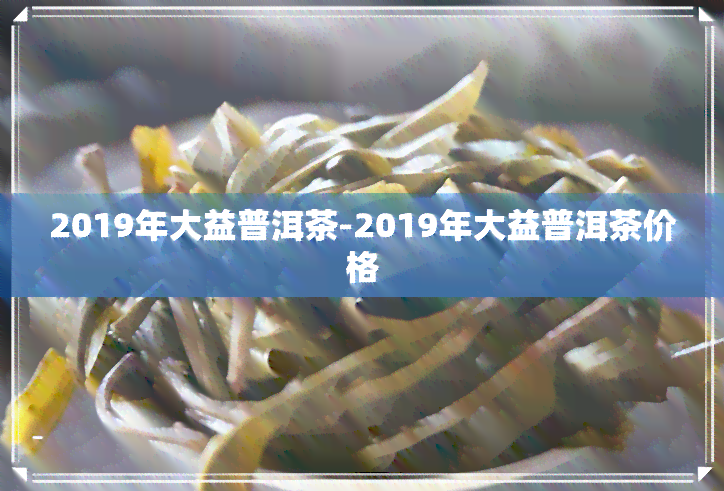 2019年大益普洱茶-2019年大益普洱茶价格