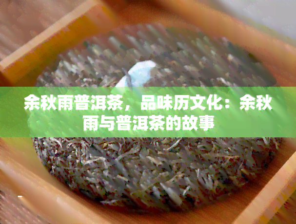 余秋雨普洱茶，品味历文化：余秋雨与普洱茶的故事