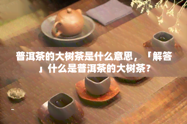 普洱茶的大树茶是什么意思，「解答」什么是普洱茶的大树茶？