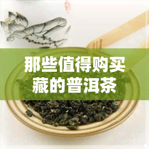 那些值得购买藏的普洱茶-那些值得购买藏的普洱茶是真的吗