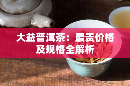 大益普洱茶：最贵价格及规格全解析