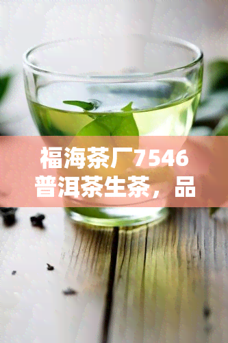 福海茶厂7546普洱茶生茶，品味经典：福海茶厂7546普洱茶生茶的魅力与故事