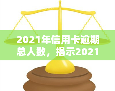 2021年信用卡逾期总人数，揭示2021年信用卡逾期现象：总人数惊人，背后原因何在？