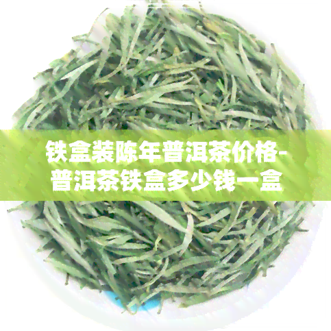 铁盒装陈年普洱茶价格-普洱茶铁盒多少钱一盒