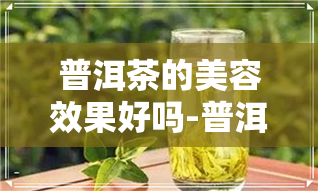 普洱茶的美容效果好吗-普洱茶的美容效果好吗知乎