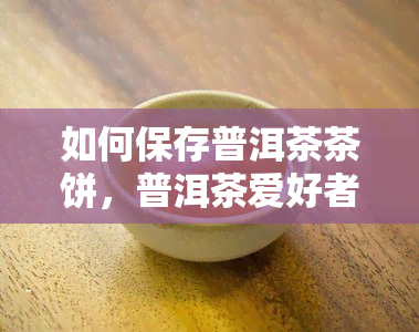 如何保存普洱茶茶饼，普洱茶爱好者必看：茶饼保存全攻略