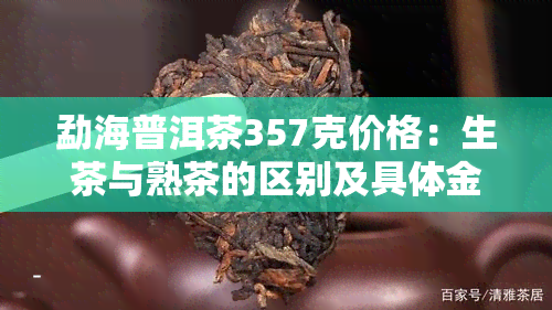 勐海普洱茶357克价格：生茶与熟茶的区别及具体金额