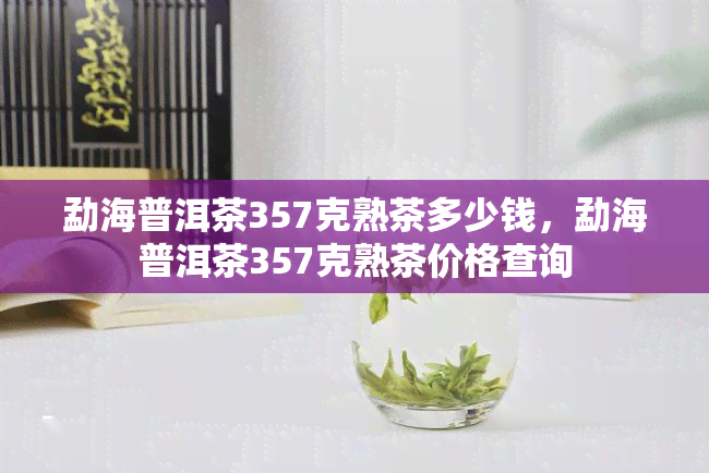 勐海普洱茶357克熟茶多少钱，勐海普洱茶357克熟茶价格查询