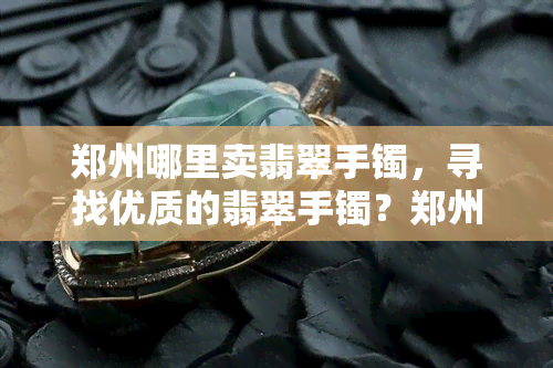 郑州哪里卖翡翠手镯，寻找优质的翡翠手镯？郑州这些地方值得你一看！