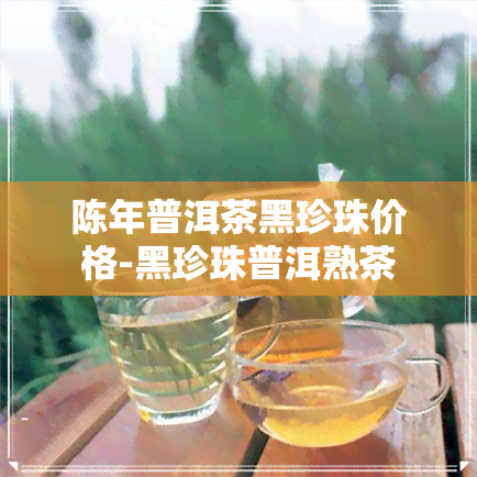 陈年普洱茶黑珍珠价格-黑珍珠普洱熟茶