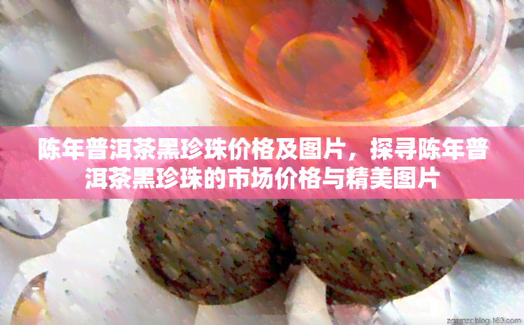 陈年普洱茶黑珍珠价格及图片，探寻陈年普洱茶黑珍珠的市场价格与精美图片