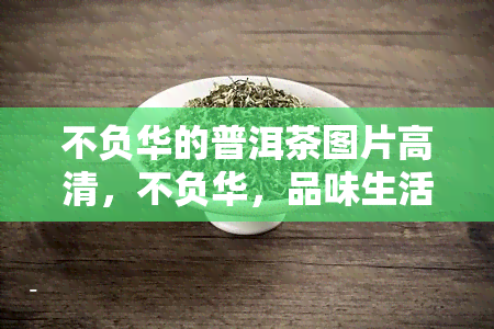 不负华的普洱茶图片高清，不负华，品味生活：高清普洱茶图片欣