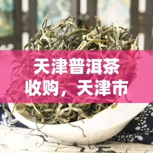 天津普洱茶收购，天津市场：普洱茶收购价格行情分析