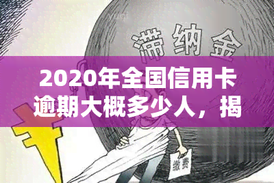 2020年全国信用卡逾期大概多少人，揭秘2020年全国信用卡逾期情况：究竟有多少人未能按时还款？