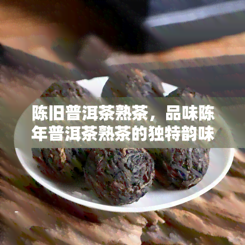 陈旧普洱茶熟茶，品味陈年普洱茶熟茶的独特韵味