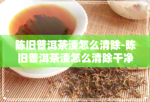 陈旧普洱茶渍怎么清除-陈旧普洱茶渍怎么清除干净