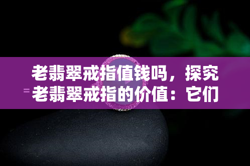 老翡翠戒指值钱吗，探究老翡翠戒指的价值：它们真的值得收藏吗？