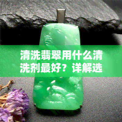 清洗翡翠用什么清洗剂更好？详解选择方法与推荐产品