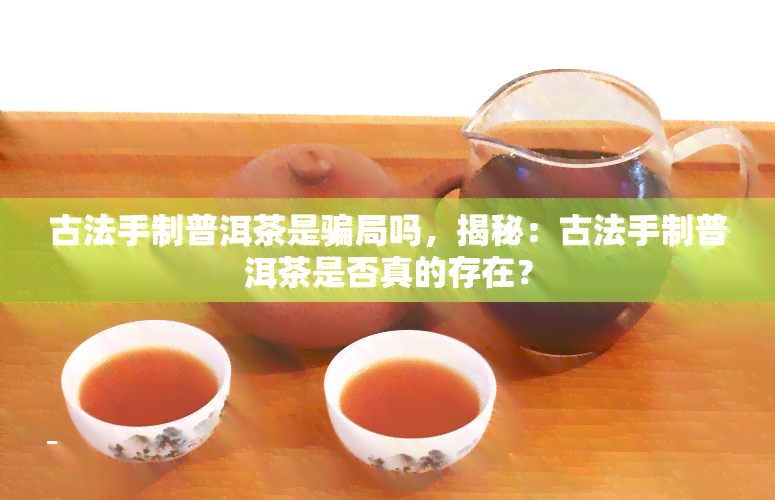 古法手制普洱茶是骗局吗，揭秘：古法手制普洱茶是否真的存在？